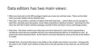 Data editors has two main views:
• When you load and run the SPSS package it opens up a menu bar and two views. These are the Data
View (currently visible) and the Variable View.
• Menu Bar: This provides a selection of options (File Edit View Data.....)which allow you for example to
open files, edit data, generate graphs, create tables and perform statistical analyses. Selecting from this
menu bar will, like in other windows packages, provide further pull-down menus and dialogue boxes.
• Data View: This sheet contains your data (once you have entered it!), each column representing a
variable for which data are available and each row representing that data for an individual or case. At
present this sheet should be blank. As this sheet is currently selected its name on the tab at the bottom
is in bold.
• Variable View: At present this sheet is not visible as the variable view sheet is not active. Consequently
the name is not in bold. Don’t bother to look click on the tab and look at this sheet yet, we will do that
later.
 