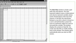 The Data View window is simply a grid
with rows and columns. The rows
represent subjects (cases or observations)
and columns represent variables whose
names should appear at the top of the
columns. In the grid, the intersection
between a row and a column is known as
a cell. A cell will therefore contain the
score of a particular subject (or case) on
one particular variable. This window
displays the contents of data file. You
create new data files or modify existing
ones in this window. This window opens
automatically when you start an SPSS
session.
 