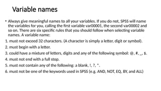 Variable names
• Always give meaningful names to all your variables. If you do not, SPSS will name
the variables for you, calling the first variable var00001, the second var00002 and
so on. There are six specific rules that you should follow when selecting variable
names. A variable name:
1. must not exceed 32 characters. (A character is simply a letter, digit or symbol).
2. must begin with a letter.
3. could have a mixture of letters, digits and any of the following symbol: @, #, _, $.
4. must not end with a full stop.
5. must not contain any of the following: a blank, !, ?, *.
6. must not be one of the keywords used in SPSS (e.g. AND, NOT, EQ, BY, and ALL)
 