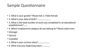Sample Questionnaire
• 1. What is your gender? Please tick 1: Male Female
• 2. What is your date of birth? ……………………
• 3. What is the total number of years you completed in an educational
establishment? …….
• 4. Which employment category do you belong to? Please select one:
• Manager
• Clerical
• Custodial
• 5. What is your current salary? ……………….
• 6. What was your beginning salary …………..
 