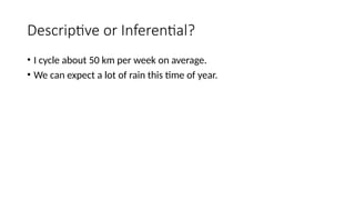 Descriptive or Inferential?
• I cycle about 50 km per week on average.
• We can expect a lot of rain this time of year.
 