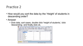 Practice 2
• How would you sort the data by the ‘Height’ of students in
descending order?
• Answer
• Click data, sort cases, double click ‘height of students,’ click
‘descending,’ and finally click ok.
 