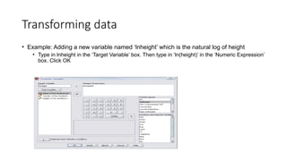 Transforming data
• Example: Adding a new variable named ‘lnheight’ which is the natural log of height
• Type in lnheight in the ‘Target Variable’ box. Then type in ‘ln(height)’ in the ‘Numeric Expression’
box. Click OK
 