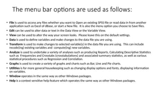 The menu bar options are used as follows:
• File is used to access any files whether you want to Open an existing SPSS file or read data in from another
application such as Excel of dBase, or start a New file. It is also the menu option you choose to Save files.
• Edit can be used to alter data or text in the Data View or the Variable View.
• View can be used to alter the way your screen looks. Please leave this on the default settings.
• Data is used to define variables and make changes to the data file you are using.
• Transform is used to make changes to selected variable(s) in the data file you are using. This can include
recode(ing) existing variables and compute(ing) new variables.
• Analyze is used to undertake a variety of analyses such as producing Reports, Calculating Descriptive Statistics
such as Frequencies and Crosstabs (crosstabulations) and associated summary statistics, as well as various
statistical procedures such as Regression and Correlation.
• Graphs is used to create a variety of graphs and charts such as Bar, Line and Pie charts.
• Utilities is for more general housekeeping such as changing display options and fonts, displaying information
on variables.
• Window operates in the same way as other Windows packages.
• Help is a context sensitive help feature which operates the same way as other Windows packages.
 