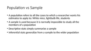 Population vs Sample
• A population refers to all the cases to which a researcher wants his
estimates to apply to: White mice, lightbulb life, students
• A sample is used because it is normally impossible to study all the
members of a population
• Descriptive stats simply summarize a sample
• Inferential stats generalize from a sample to the wider population
 