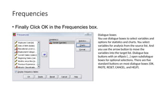 Frequencies
• Finally Click OK in the Frequencies box.
Dialogue boxes
You use dialogue boxes to select variables and
options for statistics and charts. You select
variables for analysis from the source list. And
you use the arrow button to move the
variables into the target list. Dialogue box
buttons with an ellipsis (...) open subdialogue
boxes for optional selections. There are five
standard buttons on most dialogue boxes (OK,
PASTE, RESET, CANCEL, and HELP).
 