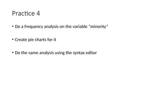 Practice 4
• Do a frequency analysis on the variable “minority”
• Create pie charts for it
• Do the same analysis using the syntax editor
 