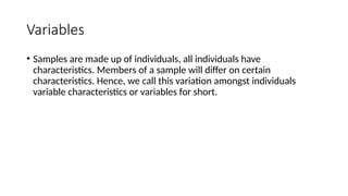 Variables
• Samples are made up of individuals, all individuals have
characteristics. Members of a sample will differ on certain
characteristics. Hence, we call this variation amongst individuals
variable characteristics or variables for short.
 