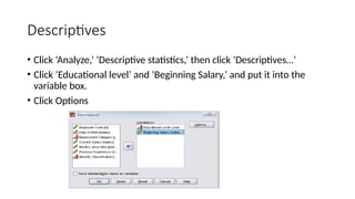 Descriptives
• Click ‘Analyze,’ ‘Descriptive statistics,’ then click ‘Descriptives…’
• Click ‘Educational level’ and ‘Beginning Salary,’ and put it into the
variable box.
• Click Options
 
