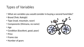 Types of Variables
• What are variables you would consider in buying a second hand bike?
• Brand (Trek, Raleigh)
• Type (road, mountain, racer)
• Components (Shimano, no name)
• Age
• Condition (Excellent, good, poor)
• Price
• Frame size
• Number of gears
 