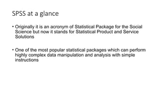 SPSS at a glance
• Originally it is an acronym of Statistical Package for the Social
Science but now it stands for Statistical Product and Service
Solutions
• One of the most popular statistical packages which can perform
highly complex data manipulation and analysis with simple
instructions
 