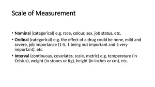 Scale of Measurement
• Nominal (categorical) e.g. race, colour, sex, job status, etc.
• Ordinal (categorical) e.g. the effect of a drug could be none, mild and
severe, job importance (1-5, 1 being not important and 5 very
important), etc.
• Interval (continuous, covariates, scale, metric) e.g. temperature (in
Celsius), weight (in stones or Kg), height (in inches or cm), etc.
 