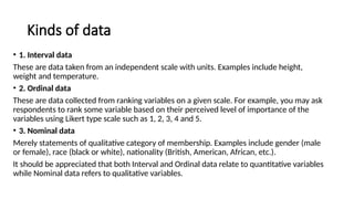 Kinds of data
• 1. Interval data
These are data taken from an independent scale with units. Examples include height,
weight and temperature.
• 2. Ordinal data
These are data collected from ranking variables on a given scale. For example, you may ask
respondents to rank some variable based on their perceived level of importance of the
variables using Likert type scale such as 1, 2, 3, 4 and 5.
• 3. Nominal data
Merely statements of qualitative category of membership. Examples include gender (male
or female), race (black or white), nationality (British, American, African, etc.).
It should be appreciated that both Interval and Ordinal data relate to quantitative variables
while Nominal data refers to qualitative variables.
 