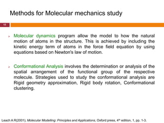 Methods for Molecular mechanics study
 11



         Molecular dynamics program allow the model to how the natural
          motion of atoms in the structure. This is achieved by including the
          kinetic energy term of atoms in the force field equation by using
          equations based on Newton's law of motion.


         Conformational Analysis involves the determination or analysis of the
          spatial arrangement of the functional group of the respective
          molecule. Strategies used to study the conformational analysis are
          Rigid geometry approximation, Rigid body rotation, Conformational
          clustering.




Leach A R(2001), Molecular Modelling: Principles and Applications, Oxford press, 4th edition, 1, pp. 1-3.
 