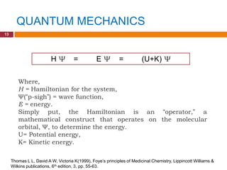 QUANTUM MECHANICS
13




                         HΨ          =          EΨ          =           (U+K) Ψ

        Where,
        H = Hamiltonian for the system,
        Ψ(“p-sigh”) = wave function,
        E = energy.
        Simply put, the Hamiltonian is an “operator,” a
        mathematical construct that operates on the molecular
        orbital, Ψ, to determine the energy.
        U= Potential energy,
        K= Kinetic energy.

     Thomas L L, David A W, Victoria K(1999), Foye‟s principles of Medicinal Chemistry, Lippincott Williams &
     Wilkins publications, 6th edition, 3, pp. 55-63.
 