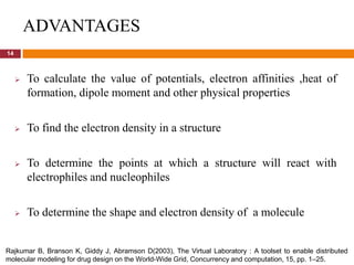 ADVANTAGES
14



        To calculate the value of potentials, electron affinities ,heat of
         formation, dipole moment and other physical properties

        To find the electron density in a structure

        To determine the points at which a structure will react with
         electrophiles and nucleophiles

        To determine the shape and electron density of a molecule


Rajkumar B, Branson K, Giddy J, Abramson D(2003), The Virtual Laboratory : A toolset to enable distributed
molecular modeling for drug design on the World-Wide Grid, Concurrency and computation, 15, pp. 1–25.
 