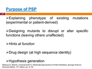 Purpose of PSP
37


     Explaining phenotype of existing                                                mutations
     (experimental or patient-derived)

     Designing mutants to disrupt or alter specific
     functions (leaving others unaffected)

     Hints at function

     Drug design (at high sequence identity)

     Hypothesis generation
Mateusz K, Michał J, Andrzej K(2011), Multiscale Approaches to Protein Modeling, Springer Science
Business Media, 12th edition, pp. 21-32
 