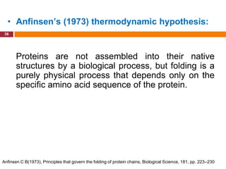 • Anfinsen’s (1973) thermodynamic hypothesis:
 38




       Proteins are not assembled into their native
       structures by a biological process, but folding is a
       purely physical process that depends only on the
       specific amino acid sequence of the protein.




Anfinsen C B(1973), Principles that govern the folding of protein chains, Biological Science, 181, pp. 223–230
 
