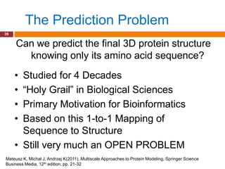 The Prediction Problem
39


     Can we predict the final 3D protein structure
       knowing only its amino acid sequence?
     • Studied for 4 Decades
     • “Holy Grail” in Biological Sciences
     • Primary Motivation for Bioinformatics
     • Based on this 1-to-1 Mapping of
       Sequence to Structure
     • Still very much an OPEN PROBLEM
Mateusz K, Michał J, Andrzej K(2011), Multiscale Approaches to Protein Modeling, Springer Science
Business Media, 12th edition, pp. 21-32
 