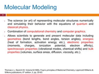 Molecular Modeling
4


       The science (or art) of representing molecular structures numerically
        and simulating their behavior with the equations of quantum and
        classical physics.
       Combination of computational chemistry and computer graphics.
       Allows scientists to generate and present molecular data including
        geometries (bond lengths, bond angles, torsion angles), energies
        (heat of formation, activation energy, etc.), electronic properties
        (moments, charges, ionization potential, electron affinity),
        spectroscopic properties (vibrational modes, chemical shifts) and bulk
        properties (volumes, surface areas, diffusion, viscosity, etc.).




    Thomas L L, David A W, Victoria K(1999), Foye‟s principles of Medicinal Chemistry, Lippincott Williams &
    Wilkins publications, 6th edition, 3, pp. 55-63.
 