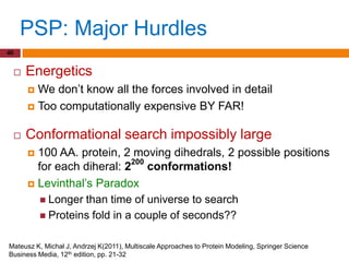 PSP: Major Hurdles
40


        Energetics
          We don‟t know all the forces involved in detail
          Too computationally expensive BY FAR!


        Conformational search impossibly large
          100 AA. protein, 2 moving dihedrals, 2 possible positions
           for each diheral: 2200 conformations!
          Levinthal‟s Paradox
             Longer than time of universe to search
             Proteins fold in a couple of seconds??


Mateusz K, Michał J, Andrzej K(2011), Multiscale Approaches to Protein Modeling, Springer Science
Business Media, 12th edition, pp. 21-32
 