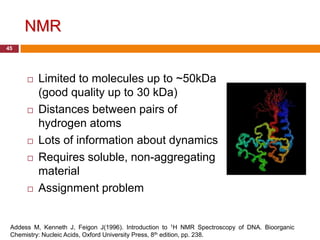 NMR
45




         Limited to molecules up to ~50kDa
          (good quality up to 30 kDa)
         Distances between pairs of
          hydrogen atoms
         Lots of information about dynamics
         Requires soluble, non-aggregating
          material
         Assignment problem


 Addess M, Kenneth J, Feigon J(1996). Introduction to 1H NMR Spectroscopy of DNA. Bioorganic
 Chemistry: Nucleic Acids, Oxford University Press, 8th edition, pp. 238.
 
