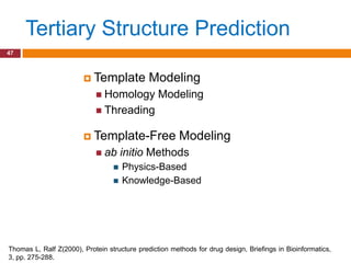 Tertiary Structure Prediction
47



                         Template            Modeling
                             Homology           Modeling
                             Threading


                         Template-Free                 Modeling
                             ab      initio Methods
                                     Physics-Based
                                     Knowledge-Based




Thomas L, Ralf Z(2000), Protein structure prediction methods for drug design, Briefings in Bioinformatics,
3, pp. 275-288.
 