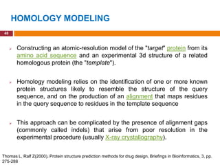 HOMOLOGY MODELING
 48



         Constructing an atomic-resolution model of the "target" protein from its
          amino acid sequence and an experimental 3d structure of a related
          homologous protein (the "template").


         Homology modeling relies on the identification of one or more known
          protein structures likely to resemble the structure of the query
          sequence, and on the production of an alignment that maps residues
          in the query sequence to residues in the template sequence


         This approach can be complicated by the presence of alignment gaps
          (commonly called indels) that arise from poor resolution in the
          experimental procedure (usually X-ray crystallography).


Thomas L, Ralf Z(2000), Protein structure prediction methods for drug design, Briefings in Bioinformatics, 3, pp.
275-288
 