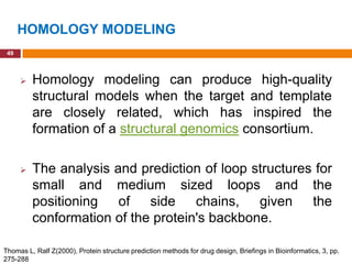 HOMOLOGY MODELING
 49



         Homology modeling can produce high-quality
          structural models when the target and template
          are closely related, which has inspired the
          formation of a structural genomics consortium.

         The analysis and prediction of loop structures for
          small and medium sized loops and the
          positioning   of side chains, given the
          conformation of the protein's backbone.

Thomas L, Ralf Z(2000), Protein structure prediction methods for drug design, Briefings in Bioinformatics, 3, pp.
275-288
 