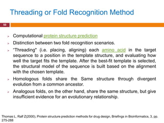 Threading or Fold Recognition Method
 50



         Computational protein structure prediction
         Distinction between two fold recognition scenarios.
         “Threading" (i.e. placing, aligning) each amino acid in the target
          sequence to a position in the template structure, and evaluating how
          well the target fits the template. After the best-fit template is selected,
          the structural model of the sequence is built based on the alignment
          with the chosen template.
         Homologous folds share the Same structure through divergent
          evolution from a common ancestor.
         Analogous folds, on the other hand, share the same structure, but give
          insufficient evidence for an evolutionary relationship.



Thomas L, Ralf Z(2000), Protein structure prediction methods for drug design, Briefings in Bioinformatics, 3, pp.
275-288
 