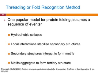 Threading or Fold Recognition Method
 51


         One popular model for protein folding assumes a
          sequence of events:

              Hydrophobic collapse

              Local interactions stabilize secondary structures

              Secondary structures interact to form motifs

              Motifs aggregate to form tertiary structure
Thomas L, Ralf Z(2000), Protein structure prediction methods for drug design, Briefings in Bioinformatics, 3, pp.
275-288
 