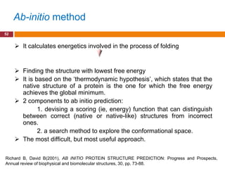 Ab-initio method
52


      It calculates energetics involved in the process of folding


      Finding the structure with lowest free energy
      It is based on the „thermodynamic hypothesis‟, which states that the
       native structure of a protein is the one for which the free energy
       achieves the global minimum.
      2 components to ab initio prediction:
              1. devising a scoring (ie, energy) function that can distinguish
       between correct (native or native-like) structures from incorrect
       ones.
              2. a search method to explore the conformational space.
      The most difficult, but most useful approach.

Richard B, David B(2001), AB INITIO PROTEIN STRUCTURE PREDICTION: Progress and Prospects,
Annual review of biophysical and biomolecular structures, 30, pp. 73-88.
 