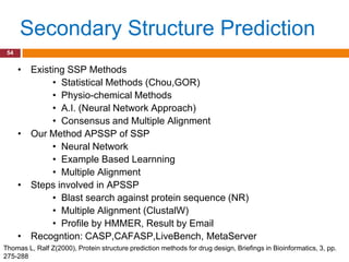 Secondary Structure Prediction
 54


      • Existing SSP Methods
             • Statistical Methods (Chou,GOR)
             • Physio-chemical Methods
             • A.I. (Neural Network Approach)
             • Consensus and Multiple Alignment
      • Our Method APSSP of SSP
             • Neural Network
             • Example Based Learnning
             • Multiple Alignment
      • Steps involved in APSSP
             • Blast search against protein sequence (NR)
             • Multiple Alignment (ClustalW)
             • Profile by HMMER, Result by Email
      • Recogntion: CASP,CAFASP,LiveBench, MetaServer
Thomas L, Ralf Z(2000), Protein structure prediction methods for drug design, Briefings in Bioinformatics, 3, pp.
275-288
 