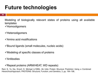 Future technologies
56


     Modeling of biologically relevant states of proteins using all available
     templates
     Homooligomers

     Heterooligomers

     Amino acid modifications

     Bound ligands (small molecules, nucleic acids)

     Modeling of specific classes of proteins

     Antibodies

     Repeat proteins (ARM/HEAT, WD repeats)
Ram S, Yu Xia, Enoch H, Michael L(1999), Ab Initio Protein Structure Prediction Using a Combined
Hierarchical Approach, PROTEINS: Structure, Function, and Genetics, 3, pp. 194–198.
 