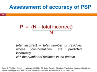 Assessment of accuracy of PSP
58




                   P = (N – total incorrect)
                                N

               total incorrect = total number of residues
               whose       conformations   are     predicted
               incorrectly
               N = the number of residues in the protein.


Ram S, Yu Xia, Enoch H, Michael L(1999), Ab Initio Protein Structure Prediction Using a Combined
Hierarchical Approach, PROTEINS: Structure, Function, and Genetics, 3, pp. 194–198.
 
