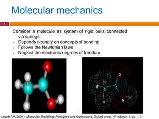 Molecular mechanics
 7

        Consider a molecule as system of rigid balls connected
          via springs.
         Depends strongly on concepts of bonding

         Follows the Newtonian laws

         Neglect the electronic degrees of freedom




Leach A R(2001), Molecular Modelling: Principles and Applications, Oxford press, 4th edition, 1, pp. 1-3.
 