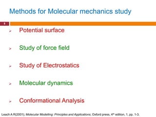 Methods for Molecular mechanics study
 8

            Potential surface

            Study of force field

            Study of Electrostatics

            Molecular dynamics

            Conformational Analysis

Leach A R(2001), Molecular Modelling: Principles and Applications, Oxford press, 4th edition, 1, pp. 1-3.
 