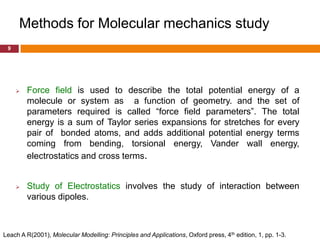 Methods for Molecular mechanics study
 9




        Force field is used to describe the total potential energy of a
         molecule or system as a function of geometry. and the set of
         parameters required is called “force field parameters”. The total
         energy is a sum of Taylor series expansions for stretches for every
         pair of bonded atoms, and adds additional potential energy terms
         coming from bending, torsional energy, Vander wall energy,
         electrostatics and cross terms.


        Study of Electrostatics involves the study of interaction between
         various dipoles.



Leach A R(2001), Molecular Modelling: Principles and Applications, Oxford press, 4th edition, 1, pp. 1-3.
 