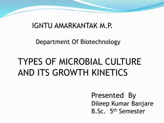 IGNTU AMARKANTAK M.P.
Department Of Biotechnology
TYPES OF MICROBIAL CULTURE
AND ITS GROWTH KINETICS
Presented By
Dileep Kumar Banjare
B.Sc. 5th Semester
 