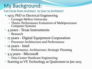 My Background:
Full Circle from Architect to User to Architect!
  1973: PhD in Electrical Engineering
    • Carnegie Mellon University
    • Thesis: Performance Evaluation of Multiprocessor
      Computer Systems
• 4 years - Texas Instruments
   • Research
• 17 years - Digital Equipment Corporation
   • Processor Architecture and Performance
• 12 years - Intel
   • Performance, Architecture, Strategic Planning
• 5.5 years - Microsoft
   • Data Center Hardware Engineering
• Starting as VP, Technology at Qualcomm in Jan 2013
 