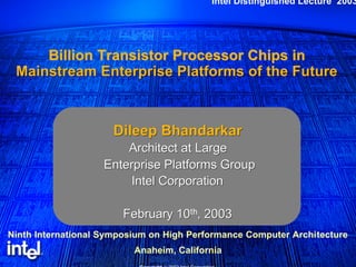 Intel Distinguished Lecture 2003 
Billion Transistor Processor Chips in 
Mainstream Enterprise Platforms of the Future 
Dileep Bhandarkar 
Architect at Large 
Enterprise Platforms Group 
Intel Corporation 
February 10th, 2003 
Ninth International Symposium on High Performance Computer Architecture 
Anaheim, California 
Copyright © 2002 Intel Corporation. 
 