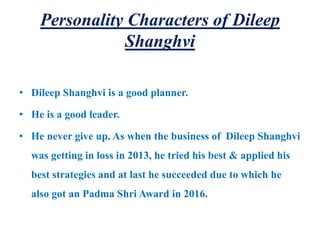 Personality Characters of Dileep
Shanghvi
• Dileep Shanghvi is a good planner.
• He is a good leader.
• He never give up. As when the business of Dileep Shanghvi
was getting in loss in 2013, he tried his best & applied his
best strategies and at last he succeeded due to which he
also got an Padma Shri Award in 2016.
 
