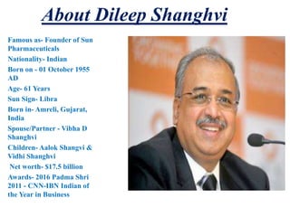 About Dileep Shanghvi
Famous as- Founder of Sun
Pharmaceuticals
Nationality- Indian
Born on - 01 October 1955
AD
Age- 61 Years
Sun Sign- Libra
Born in- Amreli, Gujarat,
India
Spouse/Partner - Vibha D
Shanghvi
Children- Aalok Shangvi &
Vidhi Shanghvi
Net worth- $17.5 billion
Awards- 2016 Padma Shri
2011 - CNN-IBN Indian of
the Year in Business
 
