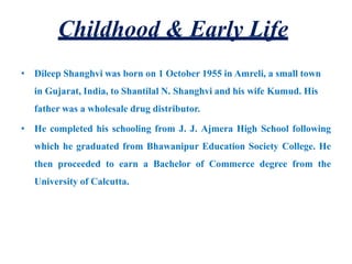 Childhood & Early Life
• Dileep Shanghvi was born on 1 October 1955 in Amreli, a small town
in Gujarat, India, to Shantilal N. Shanghvi and his wife Kumud. His
father was a wholesale drug distributor.
• He completed his schooling from J. J. Ajmera High School following
which he graduated from Bhawanipur Education Society College. He
then proceeded to earn a Bachelor of Commerce degree from the
University of Calcutta.
 