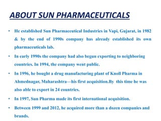 ABOUT SUN PHARMACEUTICALS
• He established Sun Pharmaceutical Industries in Vapi, Gujarat, in 1982
& by the end of 1990s company has already established its own
pharmaceuticals lab.
• In early 1990s the company had also begun exporting to neighboring
countries. In 1994, the company went public.
• In 1996, he bought a drug manufacturing plant of Knoll Pharma in
Ahmednagar, Maharashtra—his first acquisition.By this time he was
also able to export in 24 countries.
• In 1997, Sun Pharma made its first international acquisition.
• Between 1999 and 2012, he acquired more than a dozen companies and
brands.
 