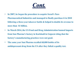 Cont.
• In 2007, he began the procedure to acquire Israel's Taro
Pharmaceutical Industries and managed to finally purchase it in 2010
following a three-year takeover battle & helped to double its revenue to
more than $1 billion.
• In March 2014, the US Food and Drug Administration banned imports
from Sun Pharma’s factory in Karkhadi in Gujarat citing that the
factory’s manufacturing practices were not good.
• The same year Sun Pharma recalled 68,000 bottles of its
antidepressant drug from the US after they failed a quality test.
 