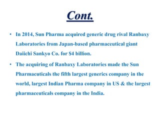 Cont.
• In 2014, Sun Pharma acquired generic drug rival Ranbaxy
Laboratories from Japan-based pharmaceutical giant
Daiichi Sankyo Co. for $4 billion.
• The acquiring of Ranbaxy Laboratories made the Sun
Pharmacuticals the fifth largest generics company in the
world, largest Indian Pharma company in US & the largest
pharmaceuticals company in the India.
 