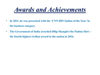 Awards and Achievements
• In 2011, he was presented with the ‘CNN-IBN Indian of the Year’ in
the business category.
• The Government of India awarded Dilip Shanghvi the Padma Shri—
the fourth highest civilian award in the nation in 2016.
 