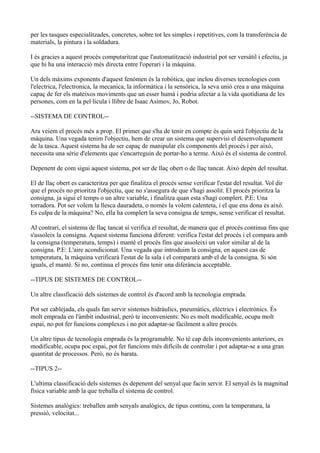 per les tasques especialitzades, concretes, sobre tot les simples i repetitives, com la transferència de
materials, la pintura i la soldadura.
I és gracies a aquest procés computaritzat que l'automatització industrial pot ser versàtil i efectiu, ja
que hi ha una interacció més directa entre l'operari i la màquina.
Un dels màxims exponents d'aquest fenómen és la robòtica, que inclou diverses tecnologies com
l'electrica, l'electronica, la mecanica, la informàtica i la sensòrica, la seva unió crea a una màquina
capaç de fer els mateixos moviments que un esser humà i podria afectar a la vida quotidiana de les
persones, com en la pel·licula i llibre de Isaac Asimov, Jo, Robot.
--SISTEMA DE CONTROL--
Ara veiem el procés més a prop. El primer que s'ha de tenir en compte és quin serà l'objectiu de la
màquina. Una vegada tenim l'objectiu, hem de crear un sistema que supervisi el desenvolupament
de la tasca. Aquest sistema ha de ser capaç de manipular els components del procés i per això,
necessita una sèrie d'elements que s'encarreguin de portar-ho a terme. Això és el sistema de control.
Depenent de com sigui aquest sistema, pot ser de llaç obert o de llaç tancat. Això depèn del resultat.
El de llaç obert es caracteritza per que finalitza el procés sense verificar l'estat del resultat. Vol dir
que el procés no prioritza l'objectiu, que no s'assegura de que s'hagi assolit. El procés prioritza la
consigna, ja sigui el temps o un altre variable, i finalitza quan esta s'hagi complert. P.E: Una
torradora. Pot ser volem la llesca dauradeta, o només la volem calenteta, i el que ens dona és això.
Es culpa de la màquina? No, ella ha complert la seva consigna de temps, sense verificar el resultat.
Al contrari, el sistema de llaç tancat sí verifica el resultat, de manera que el procés continua fins que
s'assoleix la consigna. Aquest sistema funciona diferent: verifica l'estat del procés i el compara amb
la consigna (temperatura, temps) i manté el procés fins que assoleixi un valor similar al de la
consigna. P.E: L'aire acondicionat. Una vegada que introduim la consigna, en aquest cas de
temperatura, la màquina verificarà l'estat de la sala i el compararà amb el de la consigna. Si són
iguals, el manté. Si no, continua el procés fins tenir una diferància acceptable.
--TIPUS DE SISTEMES DE CONTROL--
Un altre classficació dels sistemes de control és d'acord amb la tecnologia emprada.
Pot ser cablejada, els quals fan servir sistemes hidràulics, pneumàtics, elèctrics i electrònics. És
molt emprada en l'àmbit industrial, però te inconvenients: No es molt modificable, ocupa molt
espai, no pot fer funcions complexes i no pot adaptar-se fàcilment a altre procés.
Un altre tipus de tecnologia emprada és la programable. No té cap dels inconvenients anteriors, es
modificable, ocupa poc espai, pot fer funcions més difícils de controlar i pot adaptar-se a una gran
quantitat de processos. Però, no és barata.
--TIPUS 2--
L'ultima classificació dels sistemes és depenent del senyal que facin servir. El senyal és la magnitud
física variable amb la que treballa el sistema de control.
Sistemes analògics: treballen amb senyals analògics, de tipus continu, com la temperatura, la
pressió, velocitat...
 