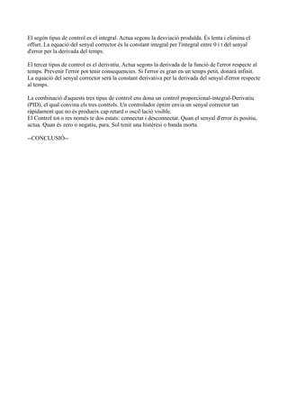 El segón tipus de control es el integral. Actua segons la desviació produïda. És lenta i elimina el
offset. La equació del senyal corrector és la constant integral per l'integral entre 0 i t del senyal
d'error per la derivada del temps.
El tercer tipus de control es el derivatiu. Actua segons la derivada de la funció de l'error respecte al
temps. Prevenir l'error pot tenir consequencies. Si l'error es gran en un temps petit, donarà infinit.
La equació del senyal corrector serà la constant derivativa per la derivada del senyal d'error respecte
al temps.
La combinació d'aquests tres tipus de control ens dona un control proporcional-integral-Derivatiu
(PID), el qual convina els tres controls. Un controlador òptim envia un senyal corrector tan
ràpidament que no és produeix cap retard o oscil·lació visible.
El Control tot o res només te dos estats: connectat i desconnectat. Quan el senyal d'error és positiu,
actua. Quan és zero o negatiu, para. Sol tenir una histèresi o banda morta.
--CONCLUSIÓ--
 